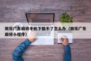微乐广东麻将手机下载不了怎么办（微乐广东麻将小程序）