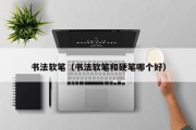书法软笔（书法软笔和硬笔哪个好）
